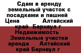 Сдам в аренду земельный участок с посадками и пашней › Цена ­ 5 000 - Алтайский край, Барнаул г. Недвижимость » Земельные участки аренда   . Алтайский край,Барнаул г.